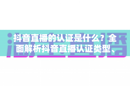抖音直播的认证是什么？全面解析抖音直播认证类型、申请流程与常见问题