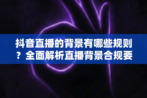 抖音直播的背景有哪些规则?全面解析直播背景合规要求与实用搭建技巧 抖音直播的背景有哪些规则?全面解析直播背景合规要求与实用搭建技巧