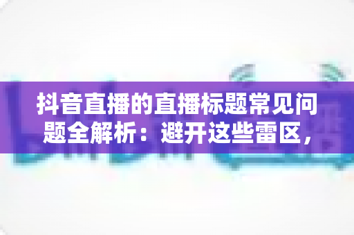 抖音直播的直播标题常见问题全解析：避开这些雷区，让你的直播间人气翻倍