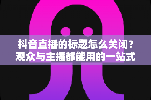 抖音直播的标题怎么关闭?观众与主播都能用的一站式隐藏标题实操指南 抖音直播的标题怎么关闭?观众与主播都能用的一站式隐藏标题实操指南