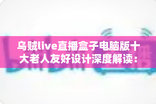 乌贼live直播盒子电脑版十大老人友好设计深度解读：让爸妈也能轻松享受直播乐趣的贴心软件