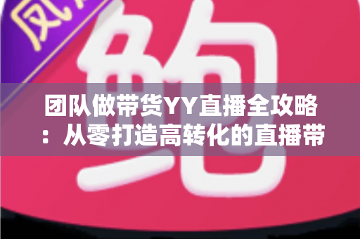 团队做带货YY直播全攻略:从零打造高转化的直播带货团队 团队做带货YY直播全攻略:从零打造高转化的直播带货团队