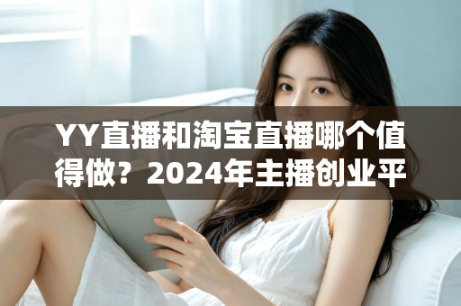 YY直播和淘宝直播哪个值得做？2024年主播创业平台选择深度解析与实战指南