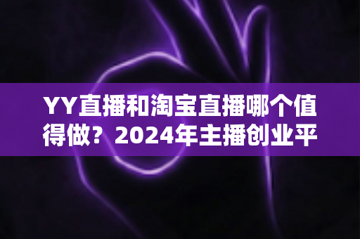 YY直播和淘宝直播哪个值得做？2024年主播创业平台选择深度解析与实战指南