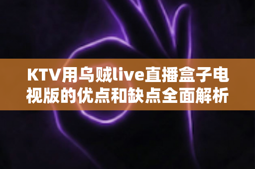KTV用乌贼live直播盒子电视版的优点和缺点全面解析：开店必备设备选购指南与真实使用体验分享
