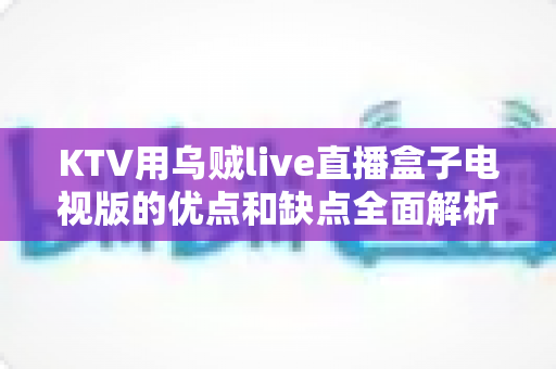 KTV用乌贼live直播盒子电视版的优点和缺点全面解析：开店必备设备选购指南与真实使用体验分享