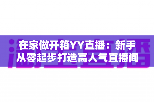 在家做开箱YY直播:新手从零起步打造高人气直播间的完整攻略 在家做开箱YY直播:新手从零起步打造高人气直播间的完整攻略