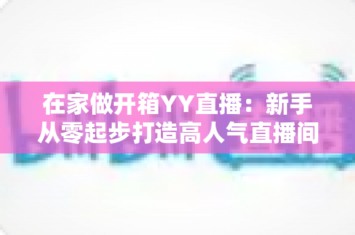 在家做开箱YY直播：新手从零起步打造高人气直播间的完整攻略