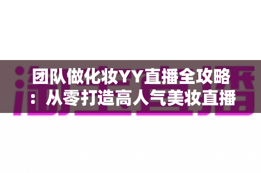 团队做化妆YY直播全攻略：从零打造高人气美妆直播间的实战指南