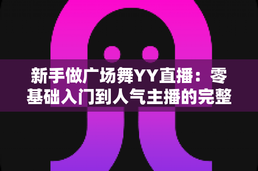 新手做广场舞YY直播:零基础入门到人气主播的完整实战指南 新手做广场舞YY直播:零基础入门到人气主播的完整实战指南