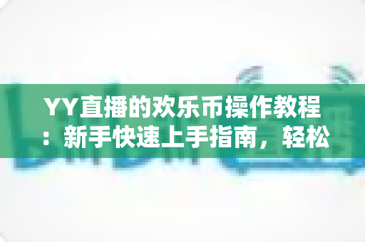 YY直播的欢乐币操作教程:新手快速上手指南,轻松掌握充值、送礼与提现全流程 YY直播的欢乐币操作教程:新手快速上手指南,轻松掌握充值、送礼与提现全流程