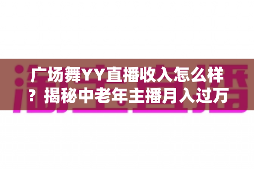 广场舞YY直播收入怎么样?揭秘中老年主播月入过万的直播赚钱真相与实战攻略 广场舞YY直播收入怎么样?揭秘中老年主播月入过万的直播赚钱真相与实战攻略
