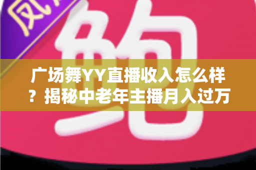 广场舞YY直播收入怎么样?揭秘中老年主播月入过万的直播赚钱真相与实战攻略 广场舞YY直播收入怎么样?揭秘中老年主播月入过万的直播赚钱真相与实战攻略