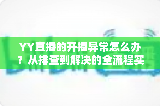 YY直播的开播异常怎么办?从排查到解决的全流程实用指南,助主播快速恢复开播 YY直播的开播异常怎么办?从排查到解决的全流程实用指南,助主播快速恢复开播