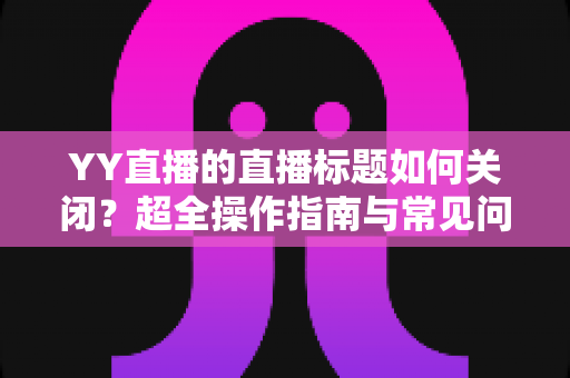 YY直播的直播标题如何关闭？超全操作指南与常见问题一文搞定