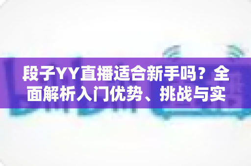 段子YY直播适合新手吗?全面解析入门优势、挑战与实操指南 段子YY直播适合新手吗?全面解析入门优势、挑战与实操指南
