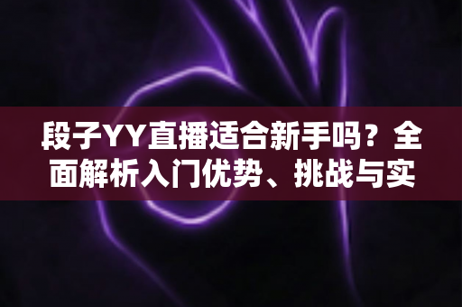 段子YY直播适合新手吗?全面解析入门优势、挑战与实操指南 段子YY直播适合新手吗?全面解析入门优势、挑战与实操指南