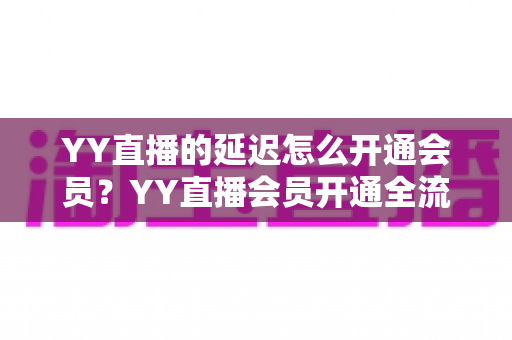 YY直播的延迟怎么开通会员?YY直播会员开通全流程、延迟功能设置与会员权益一站式指南 YY直播的延迟怎么开通会员?YY直播会员开通全流程、延迟功能设置与会员权益一站式指南