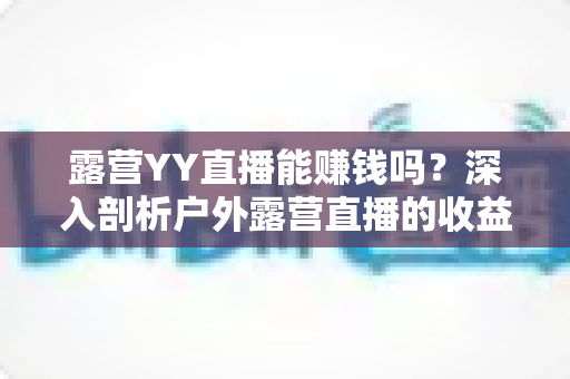 露营YY直播能赚钱吗?深入剖析户外露营直播的收益渠道、运营策略与变现前景 露营YY直播能赚钱吗?深入剖析户外露营直播的收益渠道、运营策略与变现前景