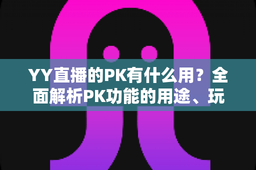 YY直播的PK有什么用？全面解析PK功能的用途、玩法与价值