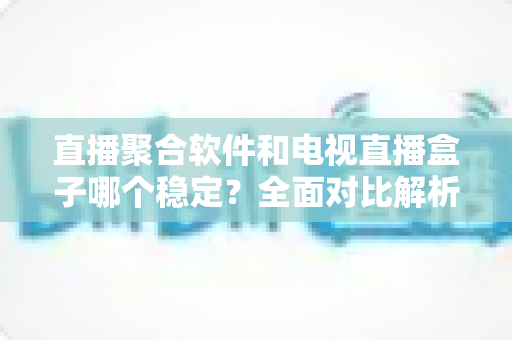 直播聚合软件和电视直播盒子哪个稳定?全面对比解析与实用选购指南 直播聚合软件和电视直播盒子哪个稳定?全面对比解析与实用选购指南
