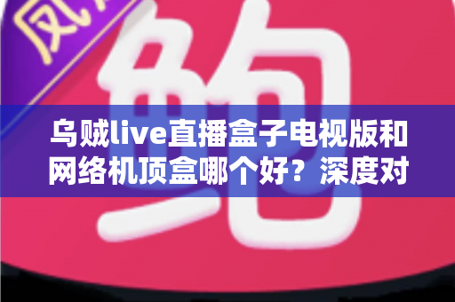 乌贼live直播盒子电视版和网络机顶盒哪个好?深度对比分析与选购全攻略 乌贼live直播盒子电视版和网络机顶盒哪个好?深度对比分析与选购全攻略
