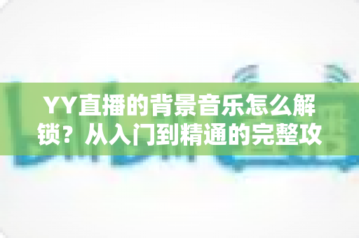 YY直播的背景音乐怎么解锁?从入门到精通的完整攻略 YY直播的背景音乐怎么解锁?从入门到精通的完整攻略
