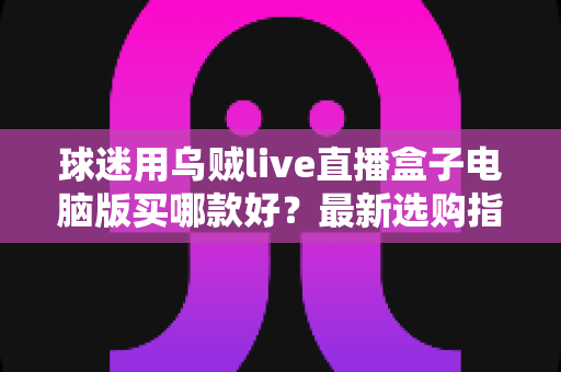 球迷用乌贼live直播盒子电脑版买哪款好?最新选购指南与避坑攻略全解析 球迷用乌贼live直播盒子电脑版买哪款好?最新选购指南与避坑攻略全解析
