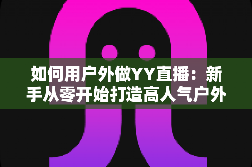 如何用户外做YY直播:新手从零开始打造高人气户外直播间的完整攻略 如何用户外做YY直播:新手从零开始打造高人气户外直播间的完整攻略