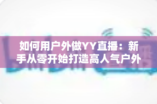 如何用户外做YY直播:新手从零开始打造高人气户外直播间的完整攻略 如何用户外做YY直播:新手从零开始打造高人气户外直播间的完整攻略