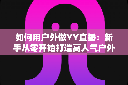 如何用户外做YY直播:新手从零开始打造高人气户外直播间的完整攻略 如何用户外做YY直播:新手从零开始打造高人气户外直播间的完整攻略