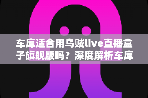 车库适合用乌贼live直播盒子旗舰版吗?深度解析车库直播场景下的性能表现与实用搭建指南 车库适合用乌贼live直播盒子旗舰版吗?深度解析车库直播场景下的性能表现与实用搭建指南