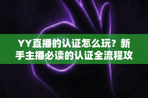 YY直播的认证怎么玩？新手主播必读的认证全流程攻略与避坑指南