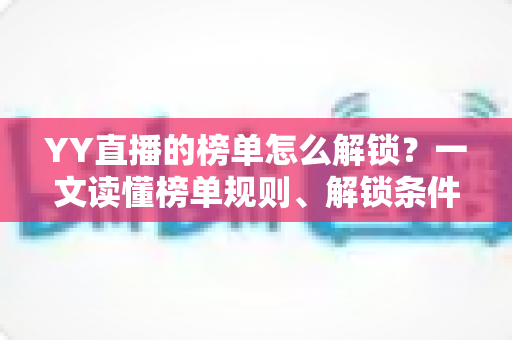 YY直播的榜单怎么解锁？一文读懂榜单规则、解锁条件与冲榜技巧