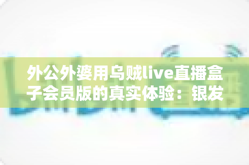 外公外婆用乌贼live直播盒子会员版的真实体验:银发族追直播的暖心故事与一个月深度使用报告 外公外婆用乌贼live直播盒子会员版的真实体验:银发族追直播的暖心故事与一个月深度使用报告