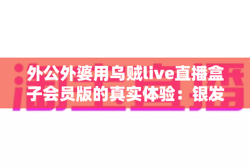 外公外婆用乌贼live直播盒子会员版的真实体验：银发族追直播的暖心故事与一个月深度使用报告