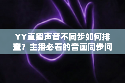 YY直播声音不同步如何排查?主播必看的音画同步问题全流程解决指南 YY直播声音不同步如何排查?主播必看的音画同步问题全流程解决指南