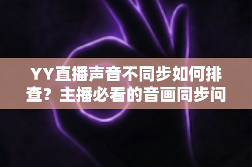 YY直播声音不同步如何排查？主播必看的音画同步问题全流程解决指南