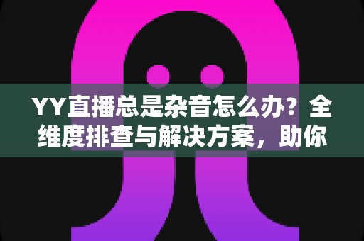YY直播总是杂音怎么办?全维度排查与解决方案,助你打造清晰直播间 YY直播总是杂音怎么办?全维度排查与解决方案,助你打造清晰直播间