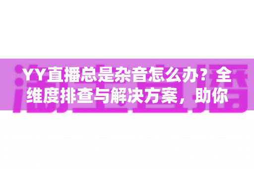 YY直播总是杂音怎么办?全维度排查与解决方案,助你打造清晰直播间 YY直播总是杂音怎么办?全维度排查与解决方案,助你打造清晰直播间