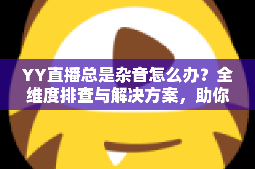 YY直播总是杂音怎么办?全维度排查与解决方案,助你打造清晰直播间 YY直播总是杂音怎么办?全维度排查与解决方案,助你打造清晰直播间