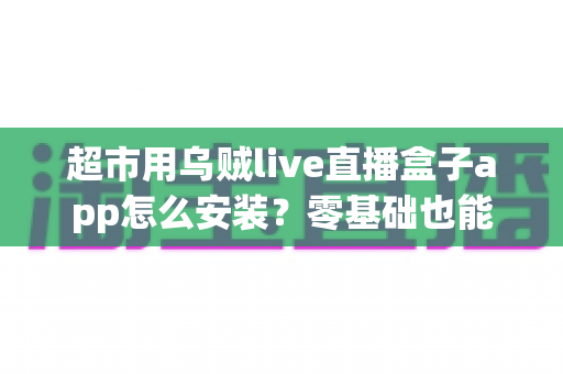 超市用乌贼live直播盒子app怎么安装?零基础也能学会的完整安装教程与运营指南 超市用乌贼live直播盒子app怎么安装?零基础也能学会的完整安装教程与运营指南