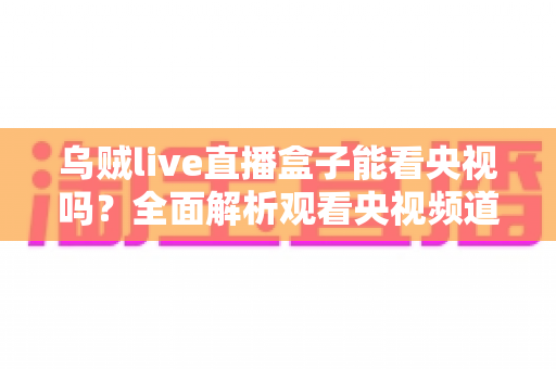 乌贼live直播盒子能看央视吗？全面解析观看央视频道的真实体验、方法与注意事项