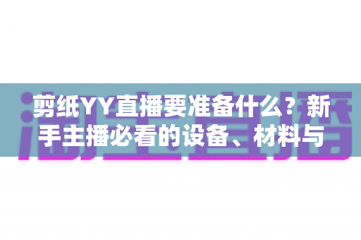 剪纸YY直播要准备什么?新手主播必看的设备、材料与内容全流程准备清单 剪纸YY直播要准备什么?新手主播必看的设备、材料与内容全流程准备清单