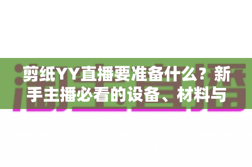 剪纸YY直播要准备什么?新手主播必看的设备、材料与内容全流程准备清单 剪纸YY直播要准备什么?新手主播必看的设备、材料与内容全流程准备清单