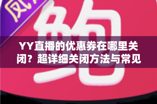 YY直播的优惠券在哪里关闭?超详细关闭方法与常见问题全解析 YY直播的优惠券在哪里关闭?超详细关闭方法与常见问题全解析
