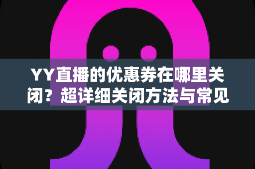 YY直播的优惠券在哪里关闭?超详细关闭方法与常见问题全解析 YY直播的优惠券在哪里关闭?超详细关闭方法与常见问题全解析