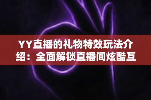 YY直播的礼物特效玩法介绍：全面解锁直播间炫酷互动体验指南