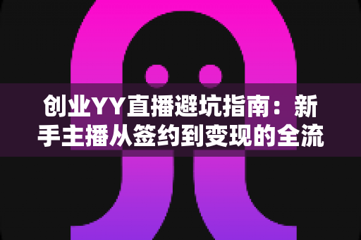 创业YY直播避坑指南：新手主播从签约到变现的全流程风险防范与实战建议