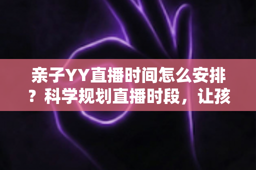 亲子YY直播时间怎么安排?科学规划直播时段,让孩子健康成长与直播间人气兼得的实用指南 亲子YY直播时间怎么安排?科学规划直播时段,让孩子健康成长与直播间人气兼得的实用指南